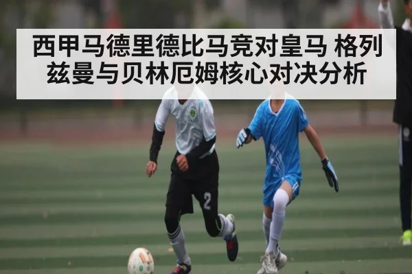 西甲马德里德比马竞对皇马 格列兹曼与贝林厄姆核心对决分析