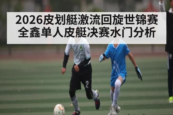 2026皮划艇激流回旋世锦赛全鑫单人皮艇决赛水门分析