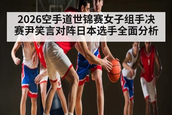 2026空手道世锦赛女子组手决赛尹笑言对阵日本选手全面分析