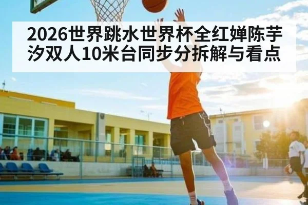 2026世界跳水世界杯全红婵陈芋汐双人10米台同步分拆解与看点